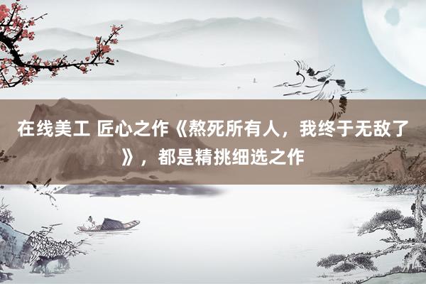 在线美工 匠心之作《熬死所有人，我终于无敌了》，都是精挑细选之作