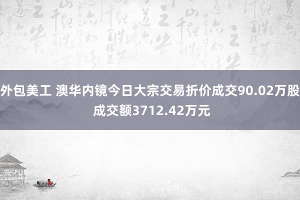 外包美工 澳华内镜今日大宗交易折价成交90.02万股 成交额3712.42万元