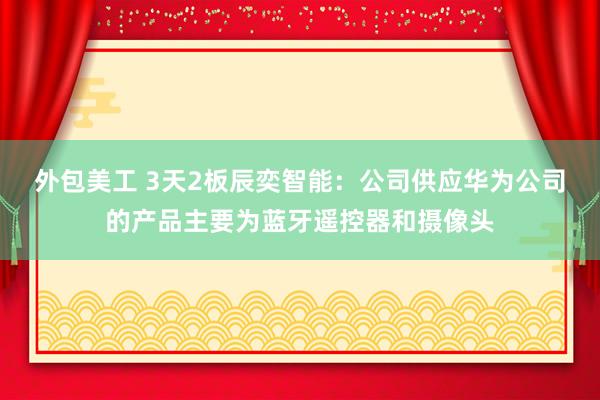 外包美工 3天2板辰奕智能：公司供应华为公司的产品主要为蓝牙遥控器和摄像头