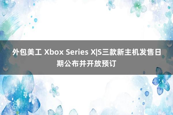 外包美工 Xbox Series X|S三款新主机发售日期公布并开放预订