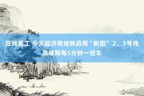 在线美工 今天起济南地铁启用“新图” 2、3号线高峰期每5分钟一班车