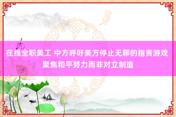 在线全职美工 中方呼吁美方停止无聊的指责游戏 聚焦和平努力而非对立制造