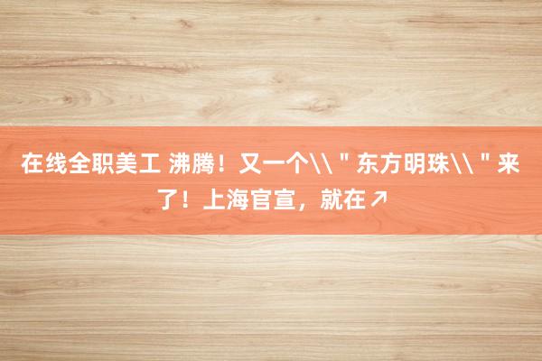 在线全职美工 沸腾！又一个\＂东方明珠\＂来了！上海官宣，就在↗