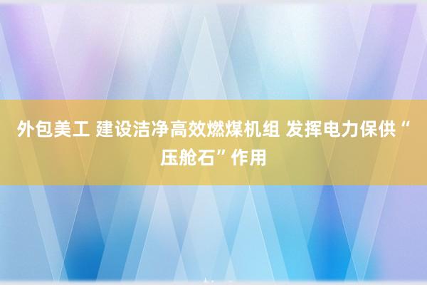 外包美工 建设洁净高效燃煤机组 发挥电力保供“压舱石”作用